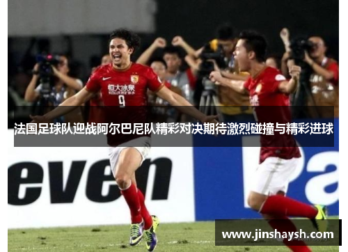 法国足球队迎战阿尔巴尼队精彩对决期待激烈碰撞与精彩进球